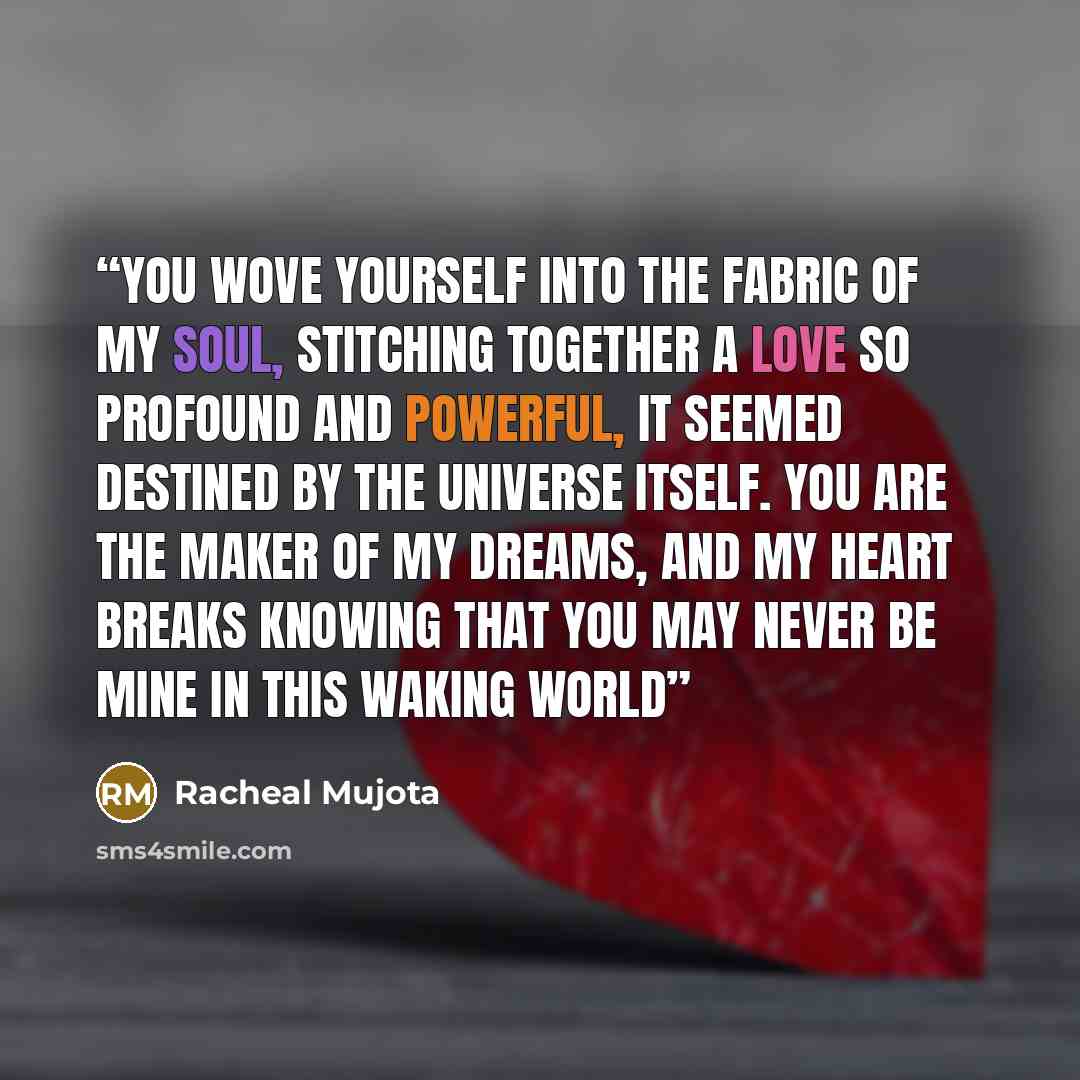 “You wove yourself into the fabric of my soul, stitching together a love so profound and powerful, it seemed destined by the universe itself. You are the maker of my dreams, and my heart breaks knowing that you may never be mine in this waking world” quote by Racheal Mujota