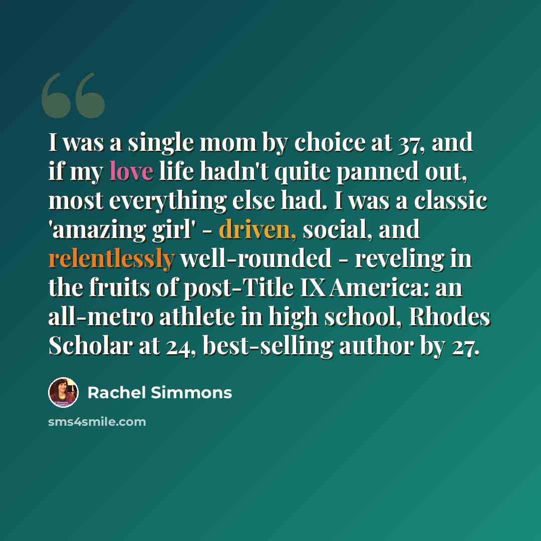 “I was a single mom by choice at 37, and if my love life hadn't quite panned out, most everything else had. I was a classic 'amazing girl' - driven, social, and relentlessly well-rounded - reveling in the fruits of post-Title IX America: an all-metro athlete in high school, Rhodes Scholar at 24…” quote by Rachel Simmons