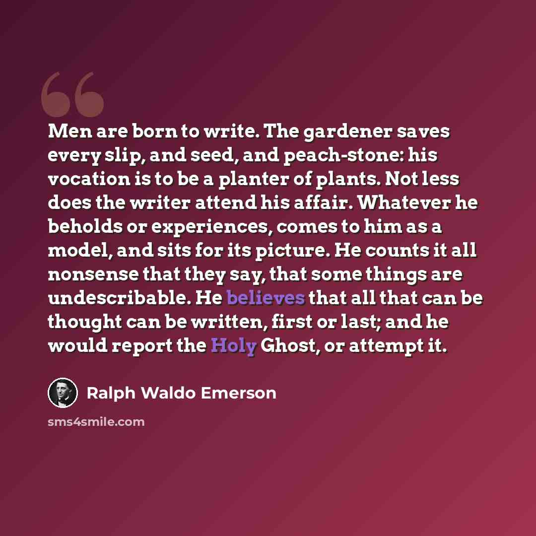 “Men are born to write. The gardener saves every slip, and seed, and peach-stone: his vocation is to be a planter of plants. Not less does the writer attend his affair. Whatever he beholds or experiences, comes to him as a model, and sits for its picture. He counts it all nonsense that they say…” quote by Ralph Waldo Emerson