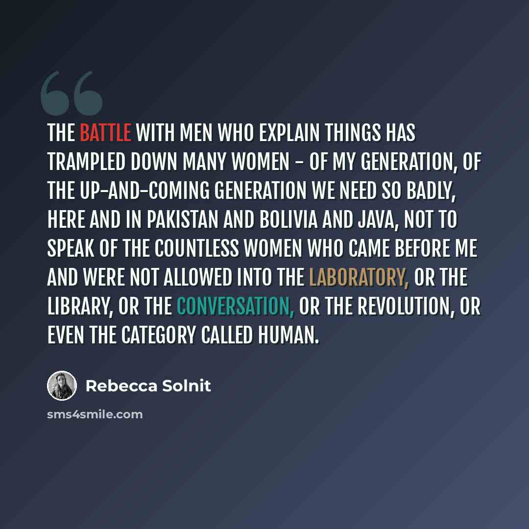 “The battle with Men Who Explain Things has trampled down many women - of my generation, of the up-and-coming generation we need so badly, here and in Pakistan and Bolivia and Java, not to speak of the countless women who came before me and were not allowed into the laboratory, or the library, or…” quote by Rebecca Solnit