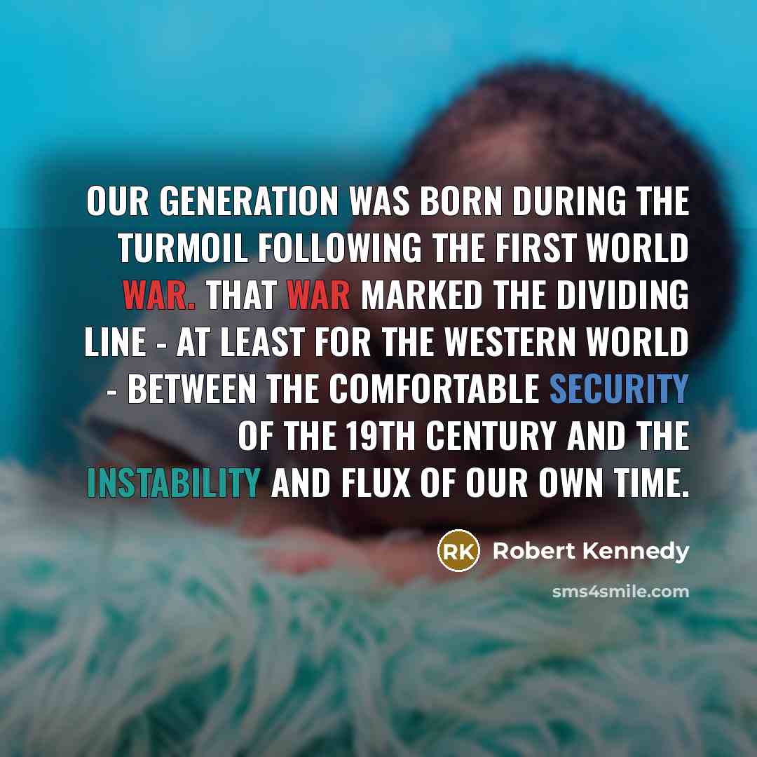 “Our generation was born during the turmoil following the First World War. That war marked the dividing line - at least for the Western World - between the comfortable security of the 19th century and the instability and flux of our own time.” quote by Robert Kennedy