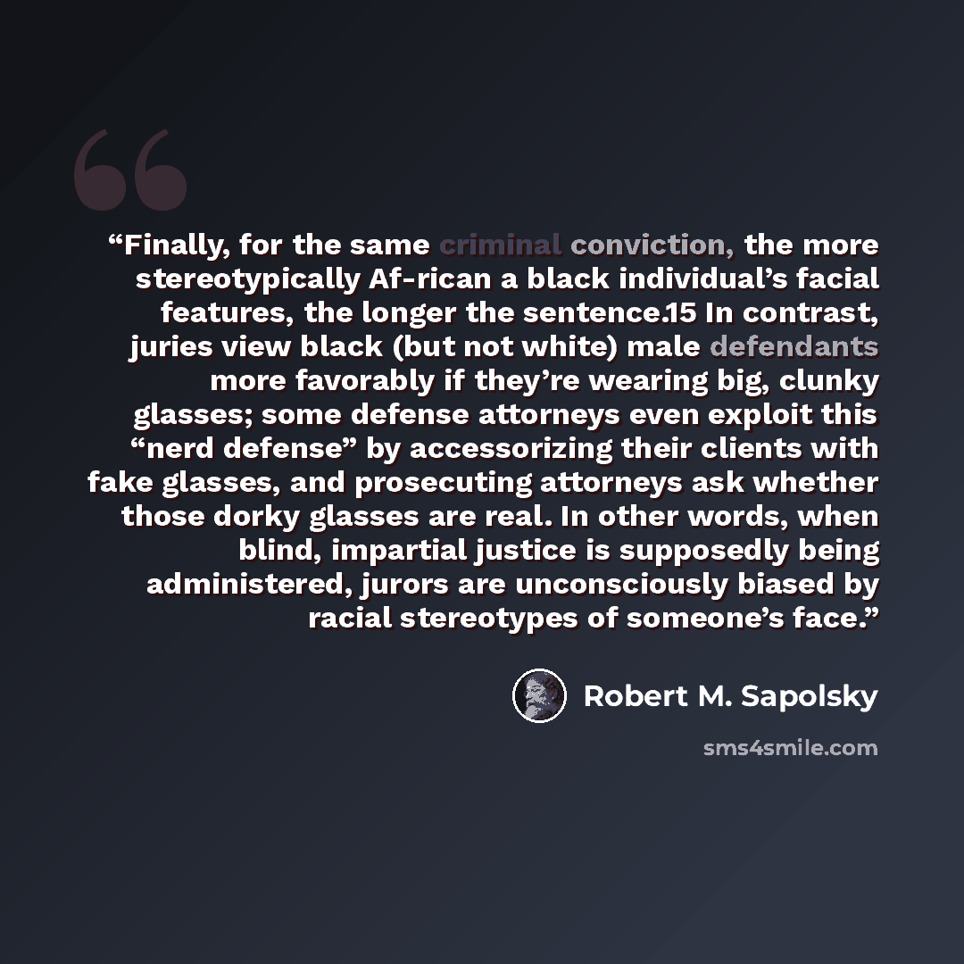 “Finally, for the same criminal conviction, the more stereotypically Af-rican a black individual’s facial features, the longer the sentence.15 In contrast, juries view black (but not white) male defendants more favorably if they’re wearing big, clunky glasses; some defense attorneys even exploit…” quote by Robert M. Sapolsky
