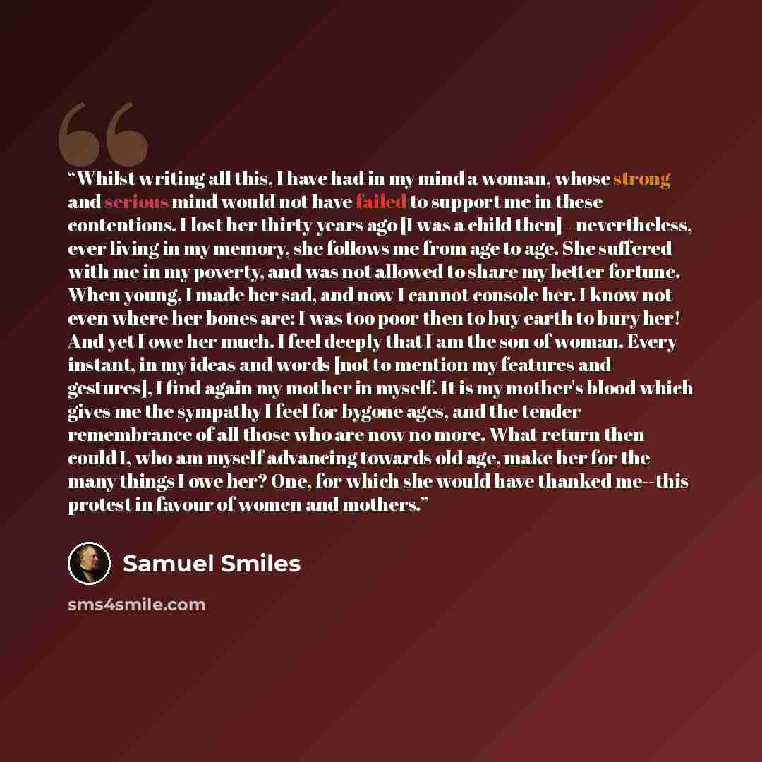 “Whilst writing all this, I have had in my mind a woman, whose strong and serious mind would not have failed to support me in these contentions. I lost her thirty years ago [I was a child then]--nevertheless, ever living in my memory, she follows me from age to age. She suffered with me in my…” quote by Samuel Smiles