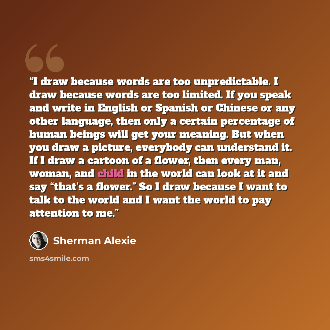 “I draw because words are too unpredictable. I draw because words are too limited. If you speak and write in English or Spanish or Chinese or any other language, then only a certain percentage of human beings will get your meaning. But when you draw a picture, everybody can understand it. If I draw…” quote by Sherman Alexie