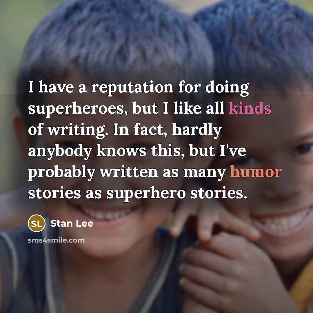 “I have a reputation for doing superheroes, but I like all kinds of writing. In fact, hardly anybody knows this, but I've probably written as many humor stories as superhero stories.” quote by Stan Lee