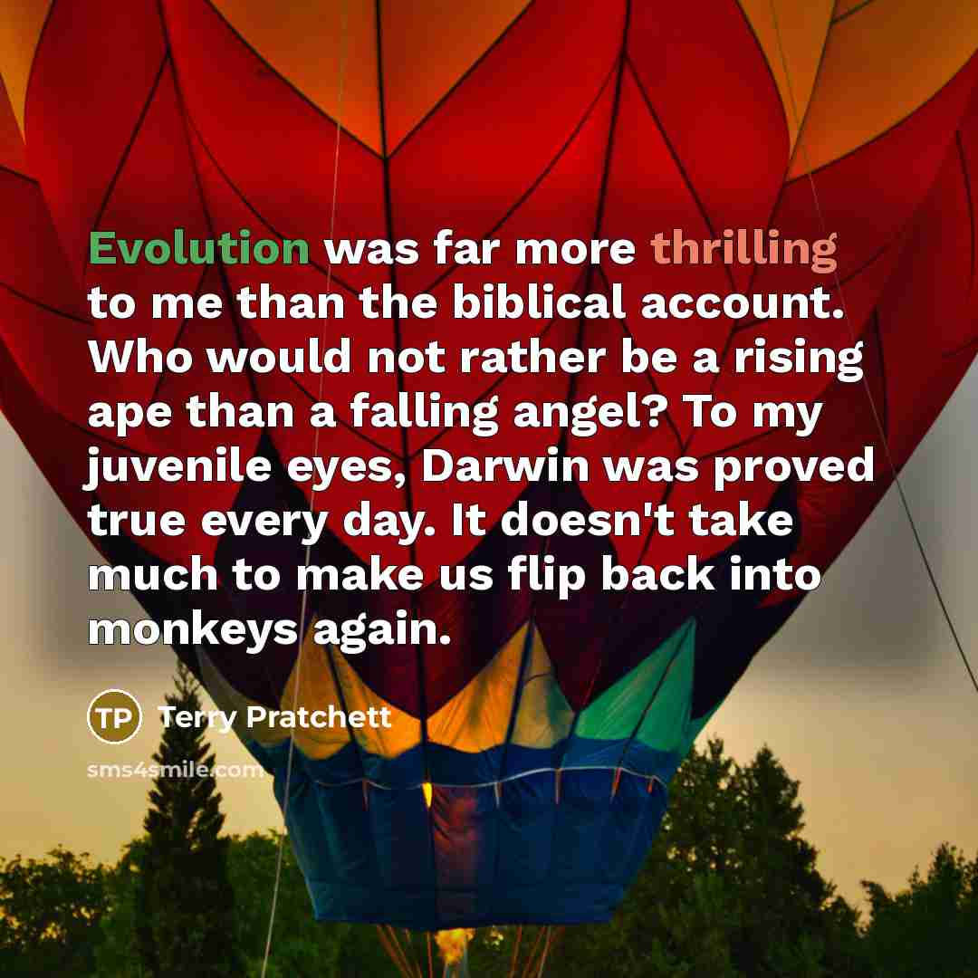 “Evolution was far more thrilling to me than the biblical account. Who would not rather be a rising ape than a falling angel? To my juvenile eyes, Darwin was proved true every day. It doesn't take much to make us flip back into monkeys again.” quote by Terry Pratchett