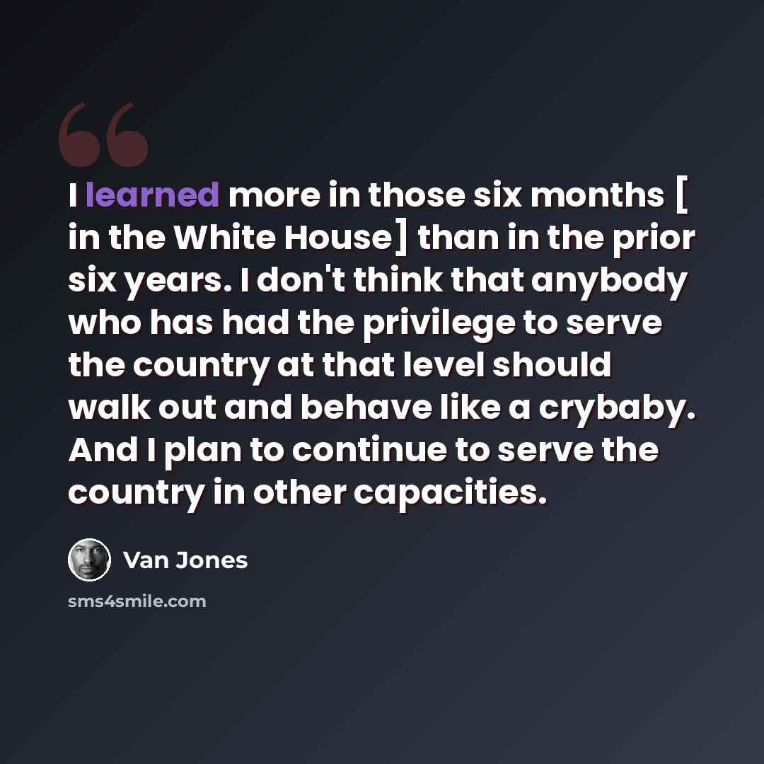 “I learned more in those six months [ in the White House] than in the prior six years. I don't think that anybody who has had the privilege to serve the country at that level should walk out and behave like a crybaby. And I plan to continue to serve the country in other capacities.” quote by Van Jones