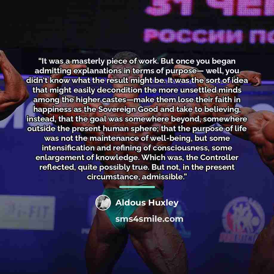 “It was a masterly piece of work. But once you began admitting explanations in terms of purpose— well, you didn't know what the result might be. It was the sort of idea that might easily decondition the more unsettled minds among the higher castes—make them lose their faith in happiness as the…” quote by Aldous Huxley