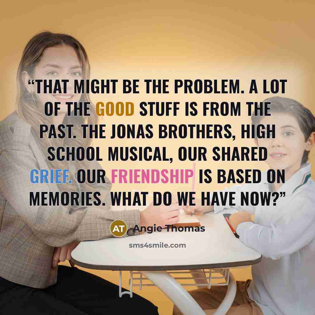 “That might be the problem. A lot of the good stuff is from the past. The Jonas Brothers, High School Musical, our shared grief. Our friendship is based on memories. What do we have now?” quote by Angie Thomas