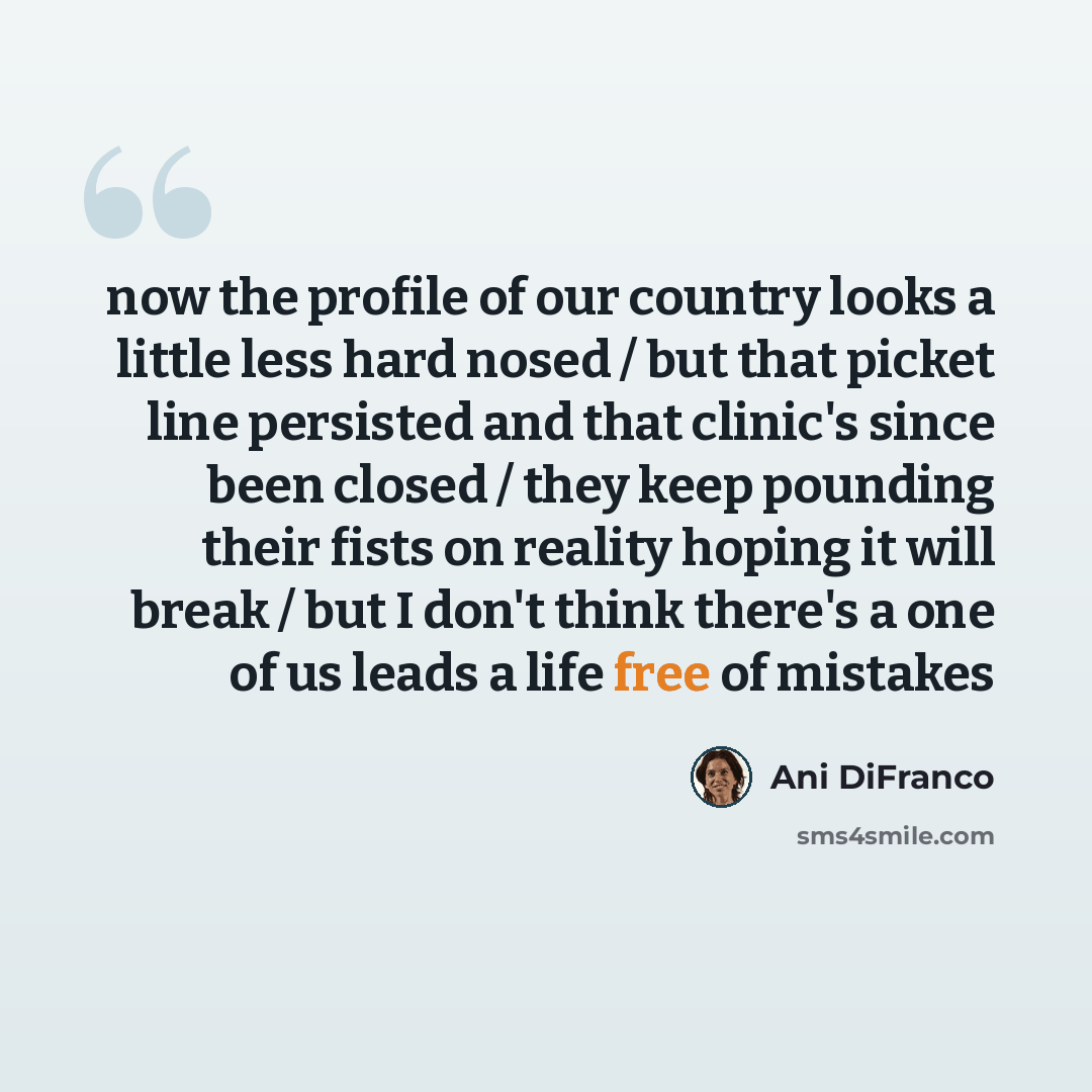 “now the profile of our country looks a little less hard nosed / but that picket line persisted and that clinic's since been closed / they keep pounding their fists on reality hoping it will break / but I don't think there's a one of us leads a life free of mistakes” quote by Ani DiFranco