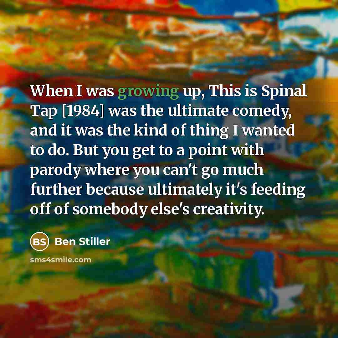 “When I was growing up, This is Spinal Tap [1984] was the ultimate comedy, and it was the kind of thing I wanted to do. But you get to a point with parody where you can't go much further because ultimately it's feeding off of somebody else's creativity.” quote by Ben Stiller