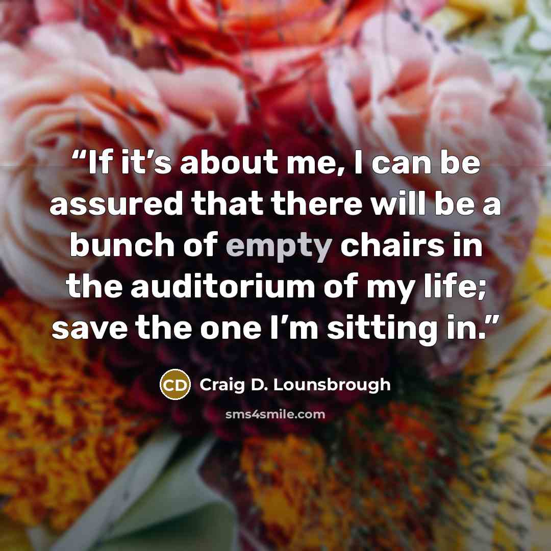 “If it’s about me, I can be assured that there will be a bunch of empty chairs in the auditorium of my life; save the one I’m sitting in.” quote by Craig D. Lounsbrough