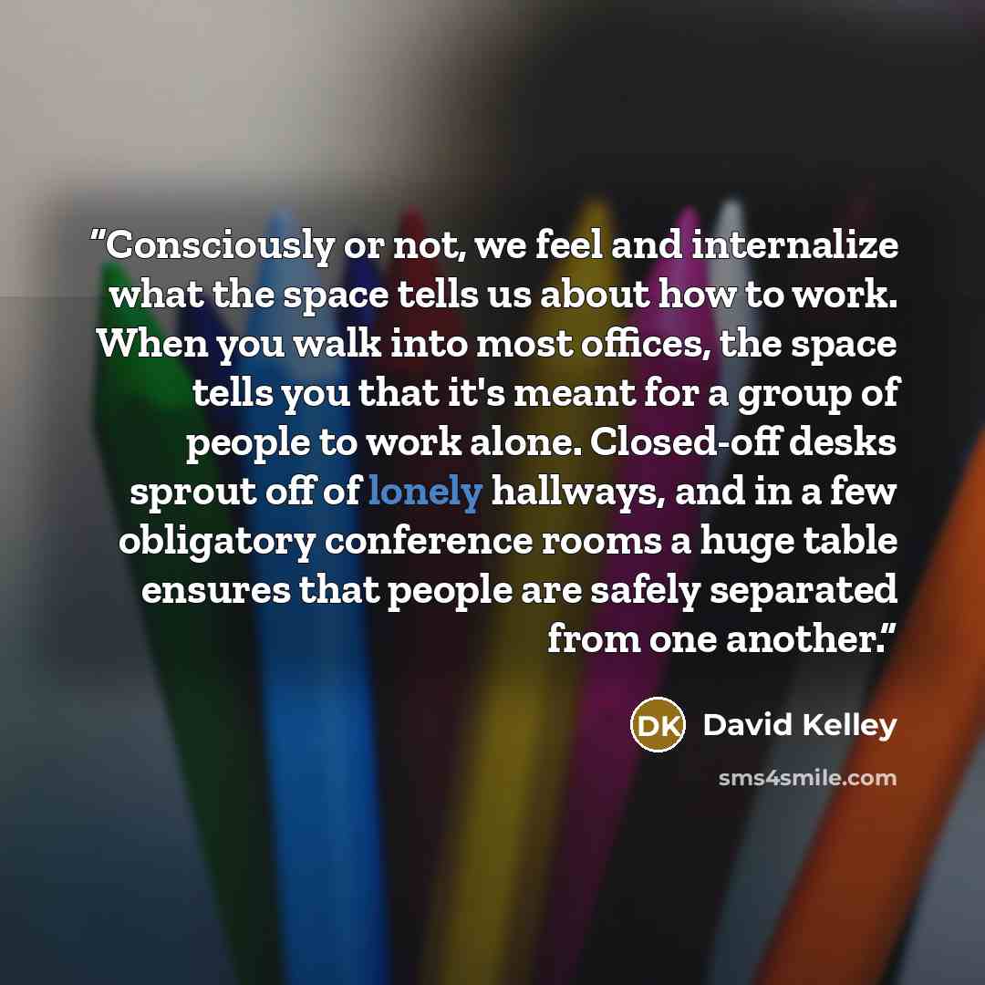 “Consciously or not, we feel and internalize what the space tells us about how to work. When you walk into most offices, the space tells you that it's meant for a group of people to work alone. Closed-off desks sprout off of lonely hallways, and in a few obligatory conference rooms a huge table…” quote by David Kelley