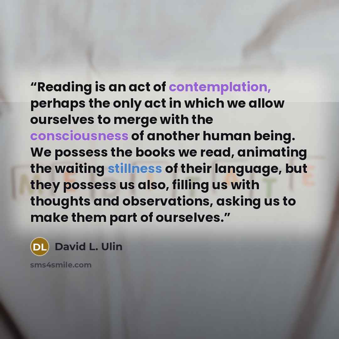 “Reading is an act of contemplation, perhaps the only act in which we allow ourselves to merge with the consciousness of another human being. We possess the books we read, animating the waiting stillness of their language, but they possess us also, filling us with thoughts and observations, asking…” quote by David L. Ulin