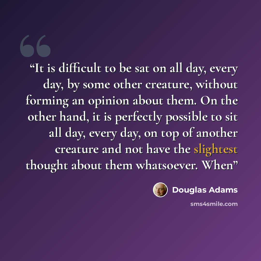 “It is difficult to be sat on all day, every day, by some other creature, without forming an opinion about them. On the other hand, it is perfectly possible to sit all day, every day, on top of another creature and not have the slightest thought about them whatsoever. When” quote by Douglas Adams