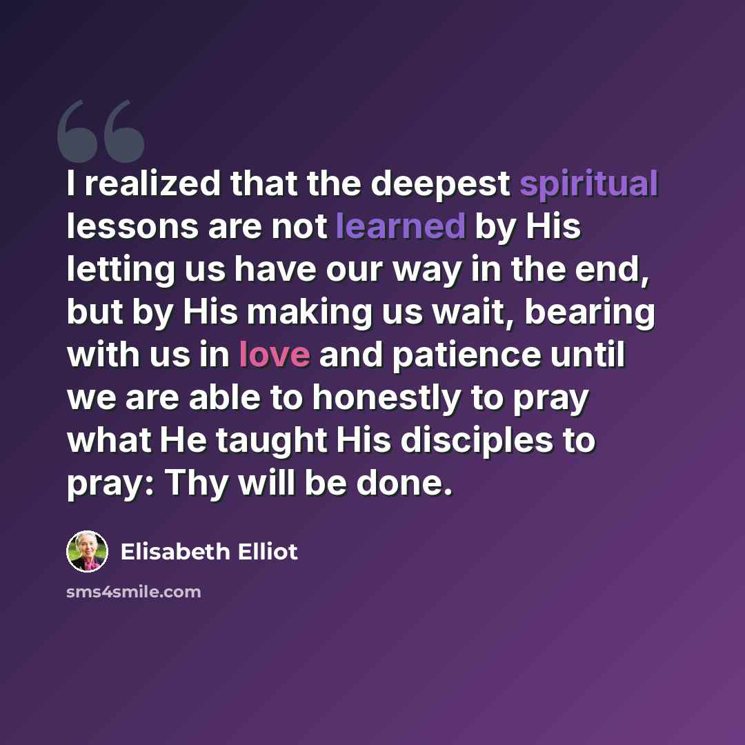 “I realized that the deepest spiritual lessons are not learned by His letting us have our way in the end, but by His making us wait, bearing with us in love and patience until we are able to honestly to pray what He taught His disciples to pray: Thy will be done.” quote by Elisabeth Elliot