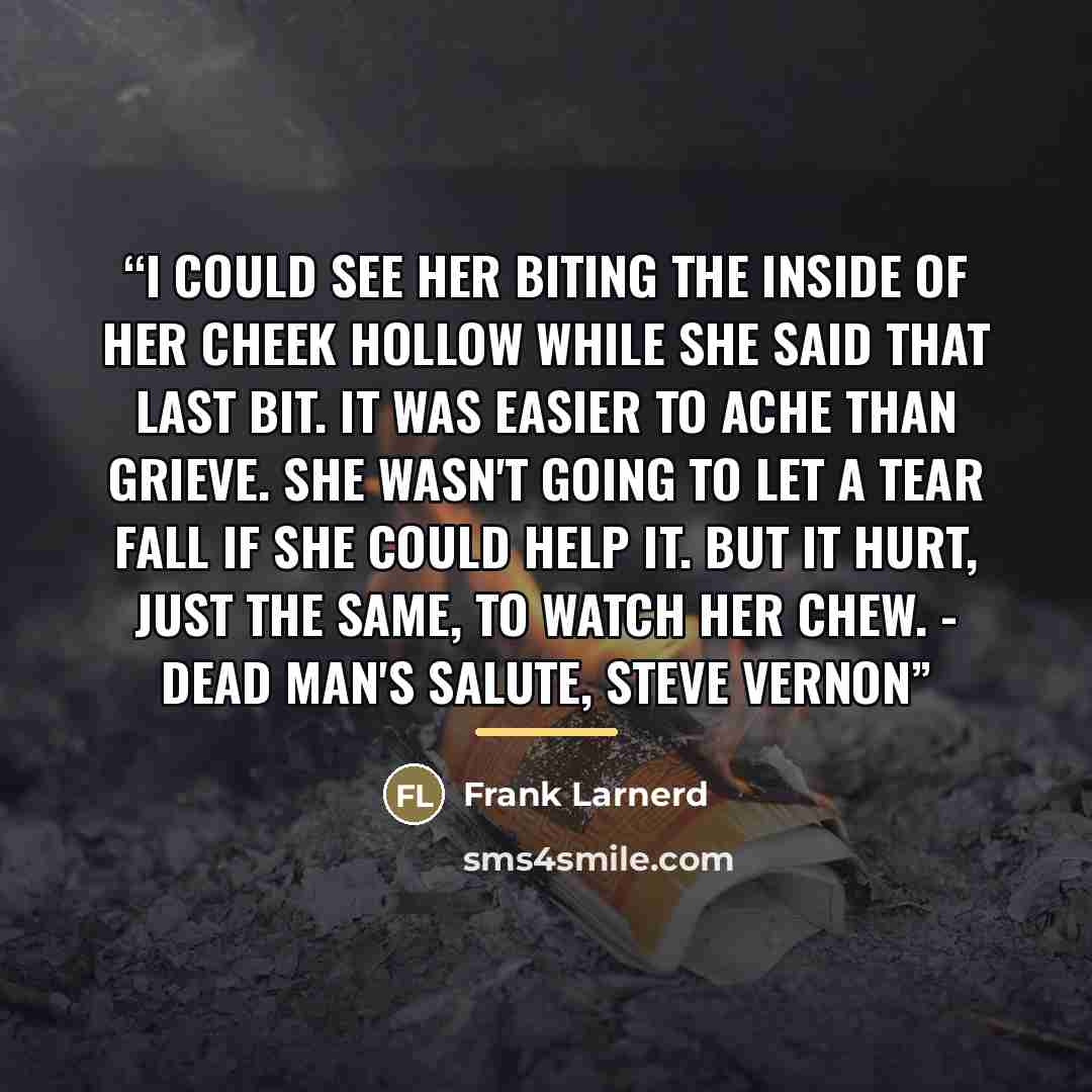 “I could see her biting the inside of her cheek hollow while she said that last bit. It was easier to ache than grieve. She wasn't going to let a tear fall if she could help it. But it hurt, just the same, to watch her chew. - Dead Man's Salute, Steve Vernon” quote by Frank Larnerd