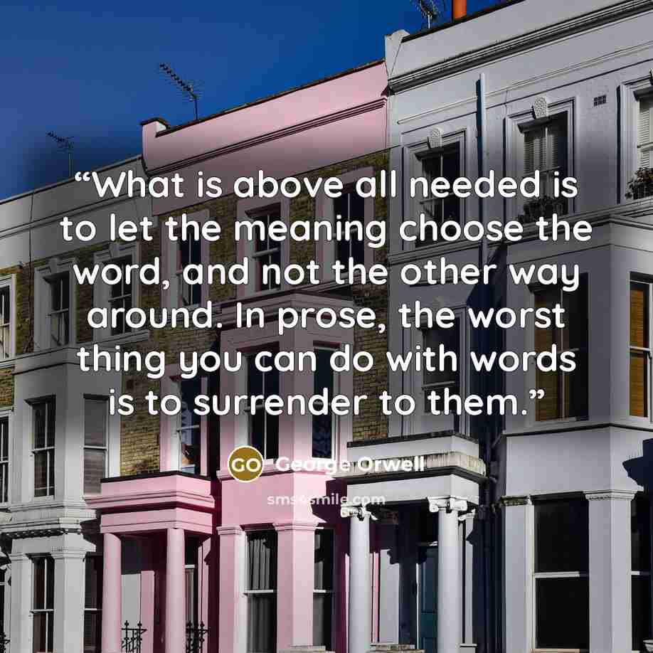 “What is above all needed is to let the meaning choose the word, and not the other way around. In prose, the worst thing you can do with words is to surrender to them.” quote by George Orwell