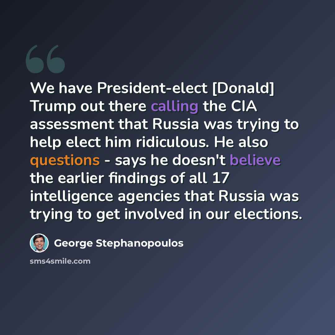 “We have President-elect [Donald] Trump out there calling the CIA assessment that Russia was trying to help elect him ridiculous. He also questions - says he doesn't believe the earlier findings of all 17 intelligence agencies that Russia was trying to get involved in our elections.” quote by George Stephanopoulos