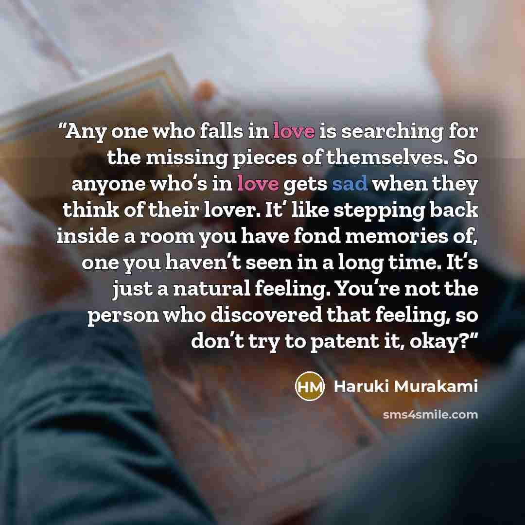 “Any one who falls in love is searching for the missing pieces of themselves. So anyone who’s in love gets sad when they think of their lover. It’ like stepping back inside a room you have fond memories of, one you haven’t seen in a long time. It’s just a natural feeling. You’re not the person who…” quote by Haruki Murakami