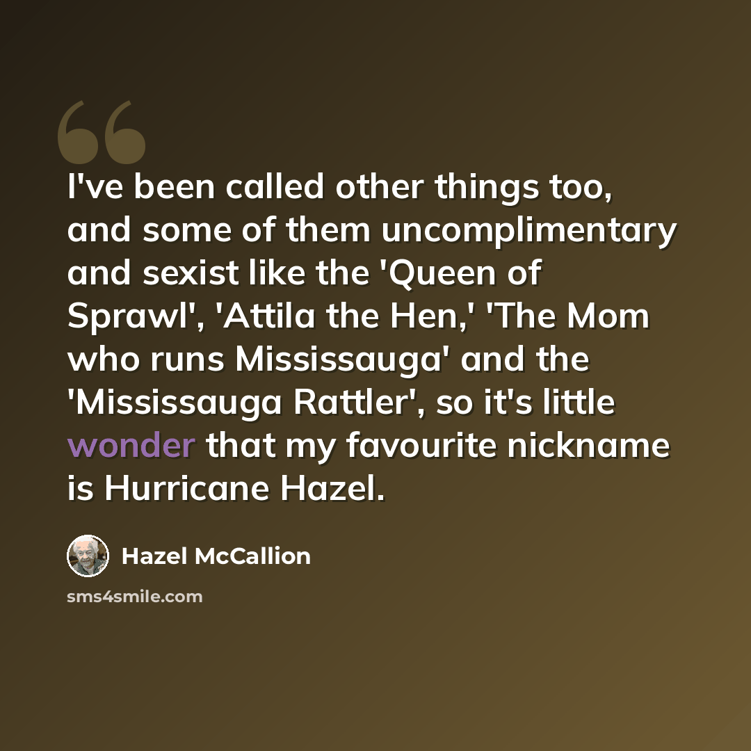 “I've been called other things too, and some of them uncomplimentary and sexist like the 'Queen of Sprawl', 'Attila the Hen,' 'The Mom who runs Mississauga' and the 'Mississauga Rattler', so it's little wonder that my favourite nickname is Hurricane Hazel.” quote by Hazel McCallion