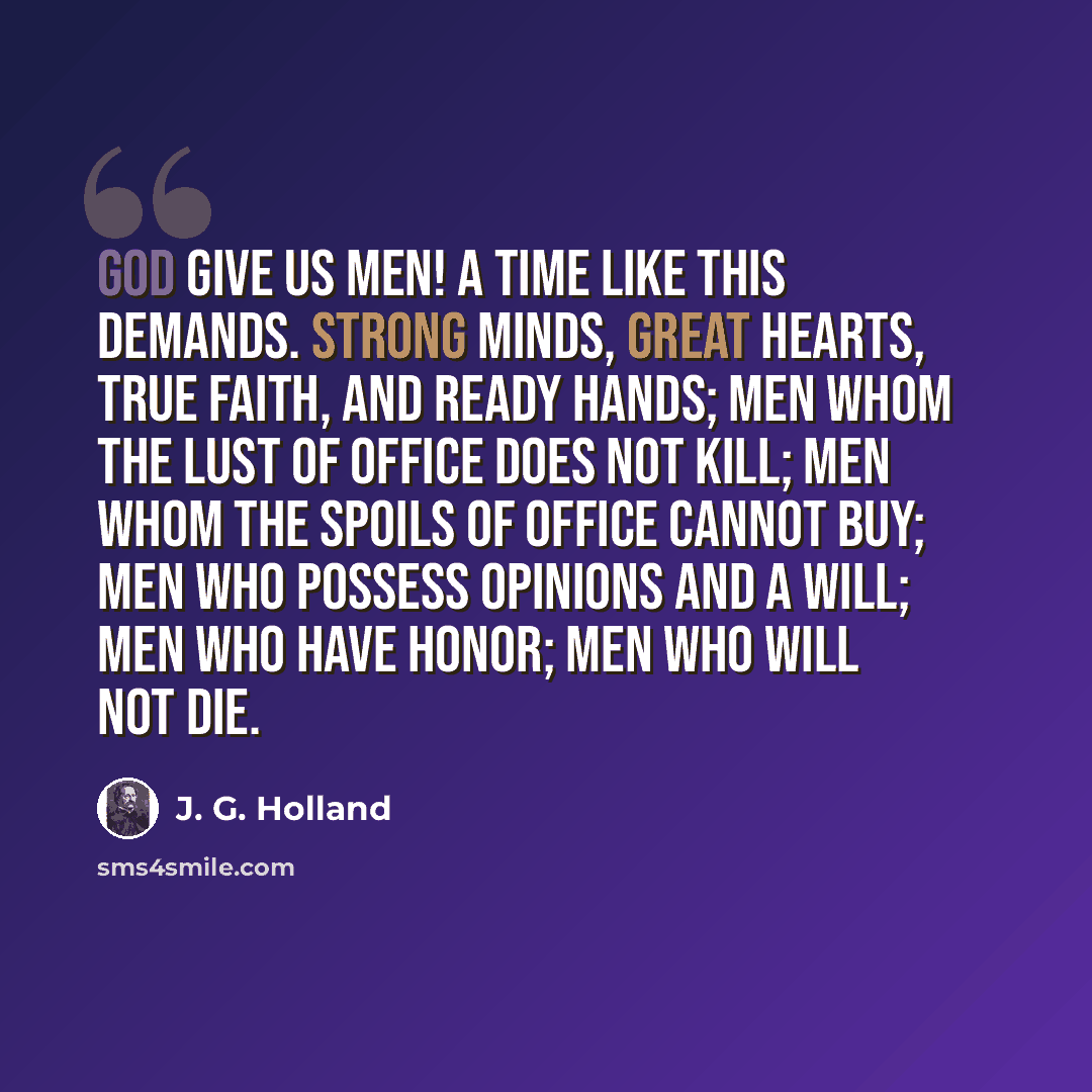 “God give us men! A time like this demands. Strong minds, great hearts, true faith, and ready hands; Men whom the lust of office does not kill; Men whom the spoils of office cannot buy; Men who possess opinions and a will; Men who have honor; men who will not die.” quote by J. G. Holland