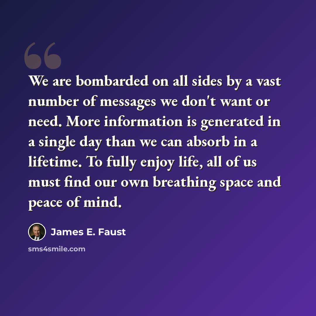 “We are bombarded on all sides by a vast number of messages we don't want or need. More information is generated in a single day than we can absorb in a lifetime. To fully enjoy life, all of us must find our own breathing space and peace of mind.” quote by James E. Faust