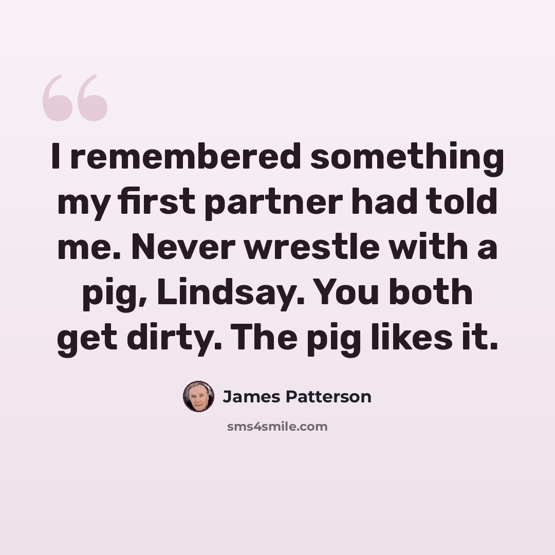 “I remembered something my first partner had told me. Never wrestle with a pig, Lindsay. You both get dirty. The pig likes it.” quote by James Patterson