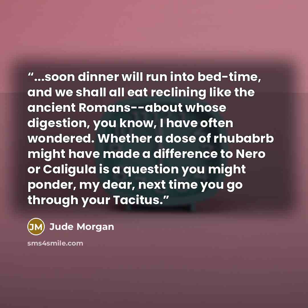 “...soon dinner will run into bed-time, and we shall all eat reclining like the ancient Romans--about whose digestion, you know, I have often wondered. Whether a dose of rhubabrb might have made a difference to Nero or Caligula is a question you might ponder, my dear, next time you go through your…” quote by Jude Morgan