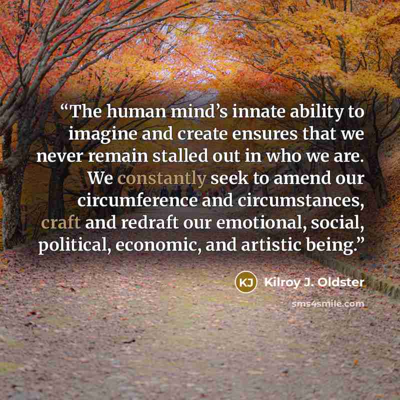 “The human mind’s innate ability to imagine and create ensures that we never remain stalled out in who we are. We constantly seek to amend our circumference and circumstances, craft and redraft our emotional, social, political, economic, and artistic being.” quote by Kilroy J. Oldster