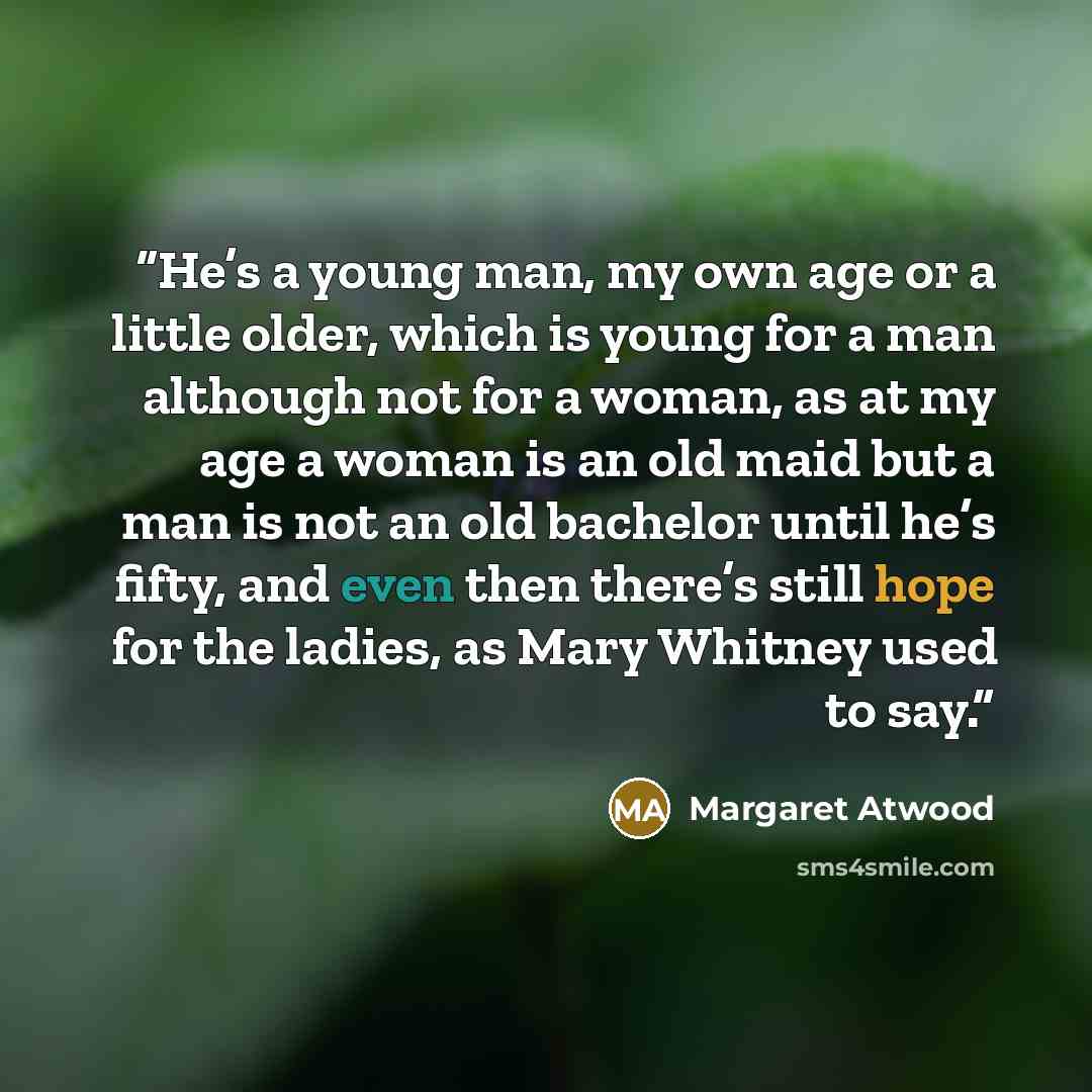 “He’s a young man, my own age or a little older, which is young for a man although not for a woman, as at my age a woman is an old maid but a man is not an old bachelor until he’s fifty, and even then there’s still hope for the ladies, as Mary Whitney used to say.” quote by Margaret Atwood