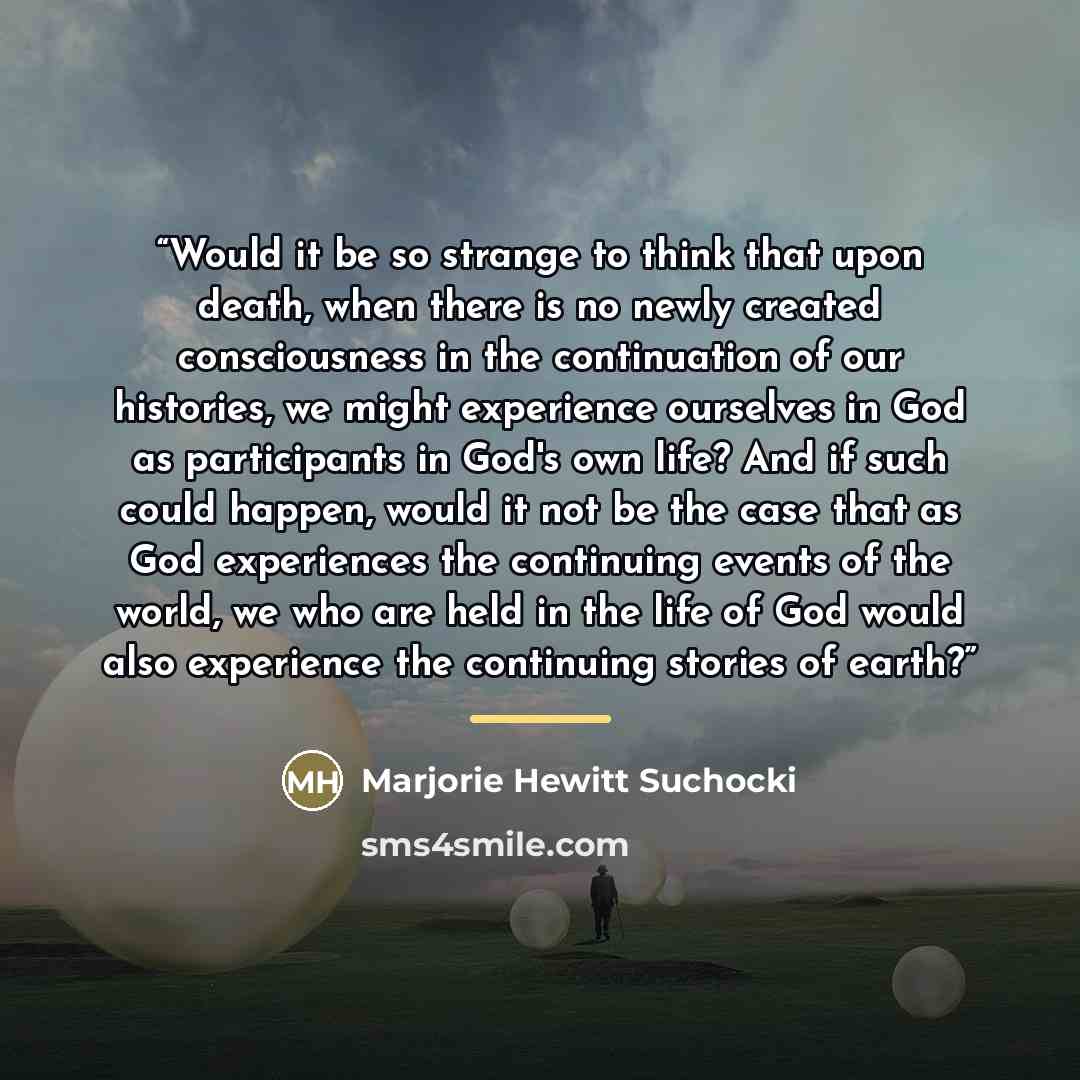 “Would it be so strange to think that upon death, when there is no newly created consciousness in the continuation of our histories, we might experience ourselves in God as participants in God's own life? And if such could happen, would it not be the case that as God experiences the continuing…” quote by Marjorie Hewitt Suchocki