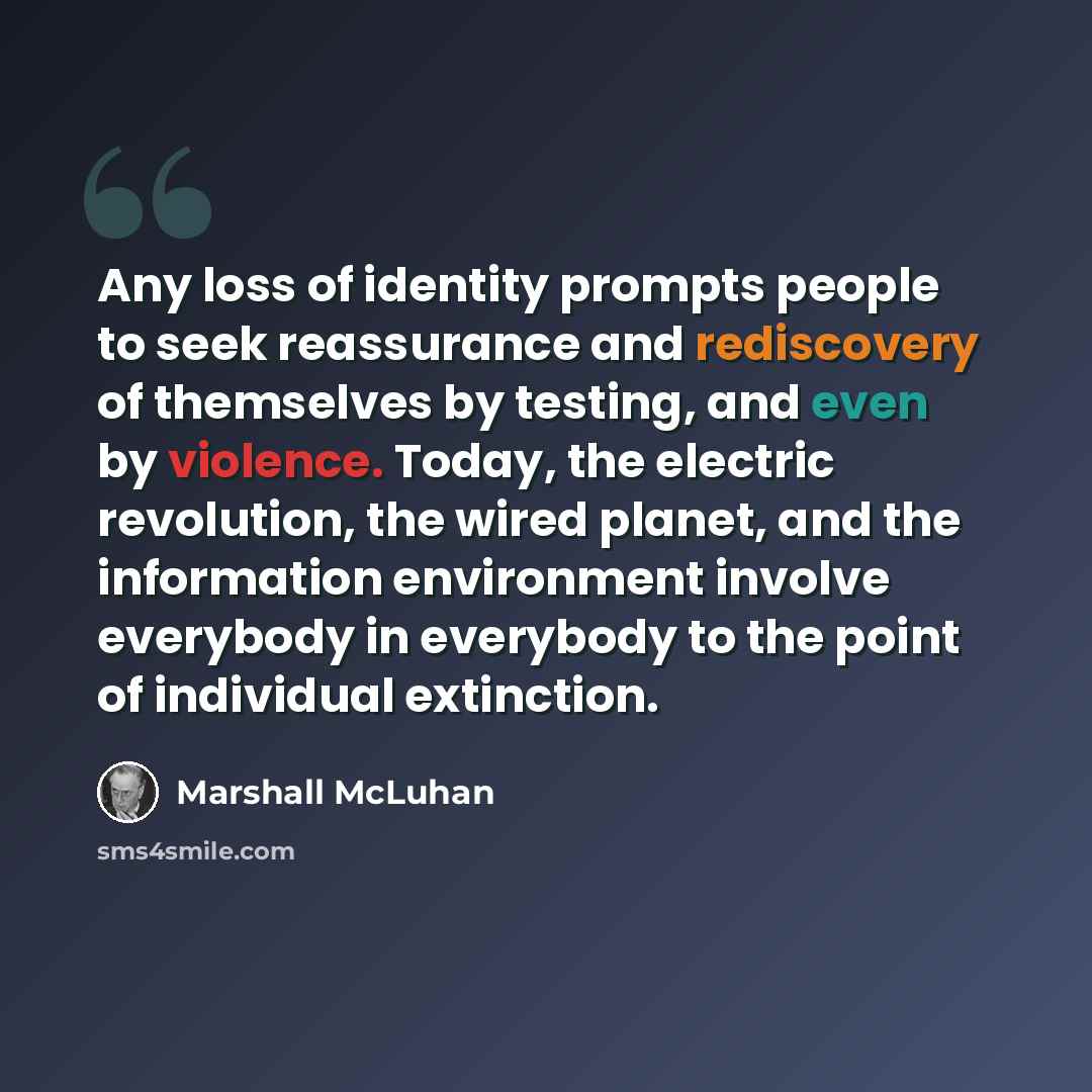 “Any loss of identity prompts people to seek reassurance and rediscovery of themselves by testing, and even by violence. Today, the electric revolution, the wired planet, and the information environment involve everybody in everybody to the point of individual extinction.” quote by Marshall McLuhan