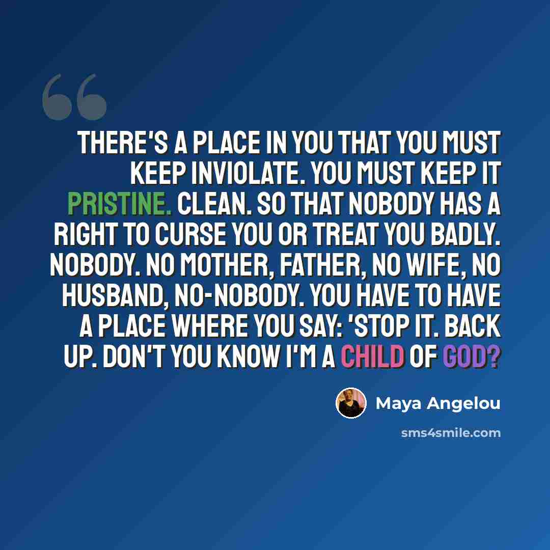 “There's a place in you that you must keep inviolate. You must keep it pristine. Clean. So that nobody has a right to curse you or treat you badly. Nobody. No mother, father, no wife, no husband, no-nobody. You have to have a place where you say: 'Stop it. Back up. Don't you know I'm a child of God?” quote by Maya Angelou