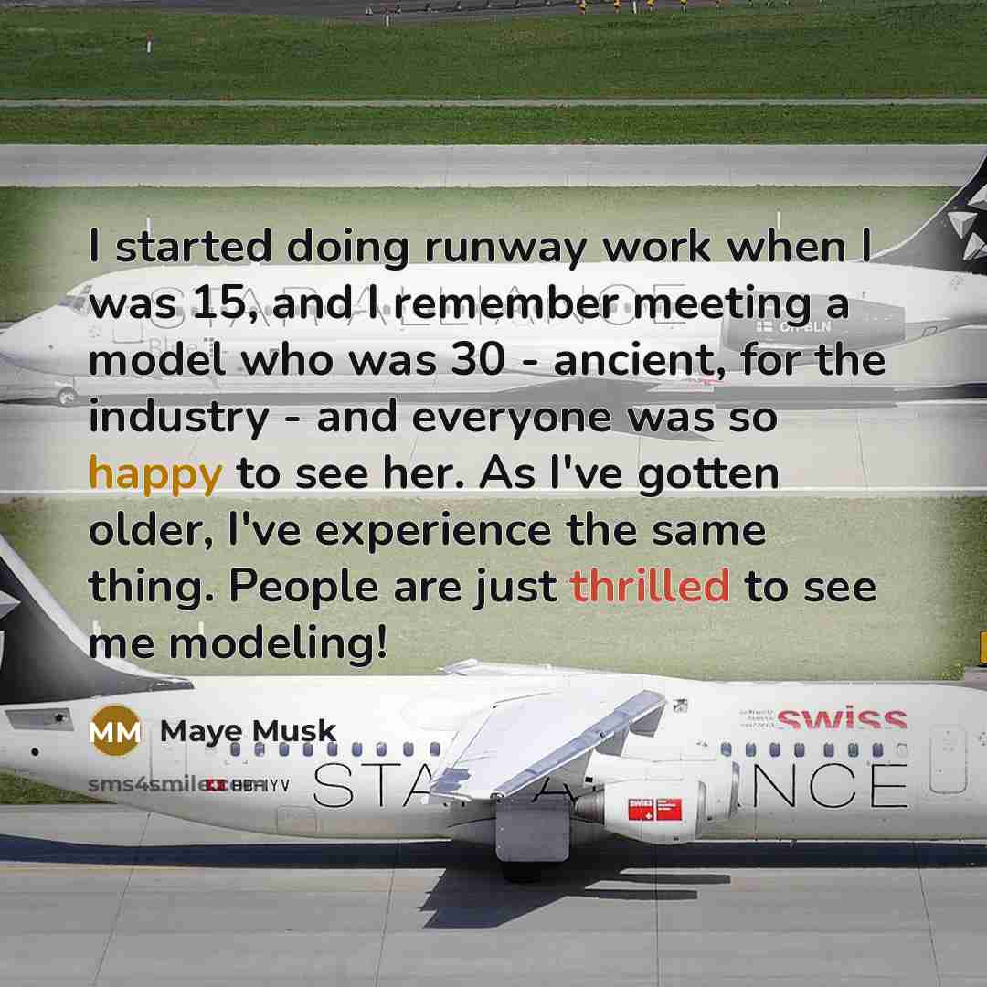 “I started doing runway work when I was 15, and I remember meeting a model who was 30 - ancient, for the industry - and everyone was so happy to see her. As I've gotten older, I've experience the same thing. People are just thrilled to see me modeling!” quote by Maye Musk