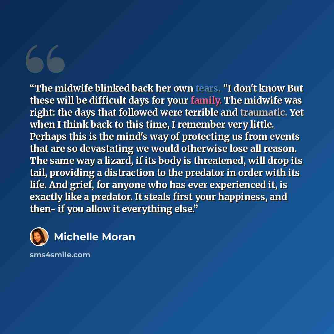 “The midwife blinked back her own tears. "I don't know But these will be difficult days for your family. The midwife was right: the days that followed were terrible and traumatic. Yet when I think back to this time, I remember very little. Perhaps this is the mind's way of protecting us from events…” quote by Michelle Moran
