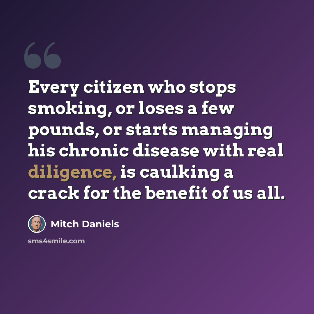 “Every citizen who stops smoking, or loses a few pounds, or starts managing his chronic disease with real diligence, is caulking a crack for the benefit of us all.” quote by Mitch Daniels