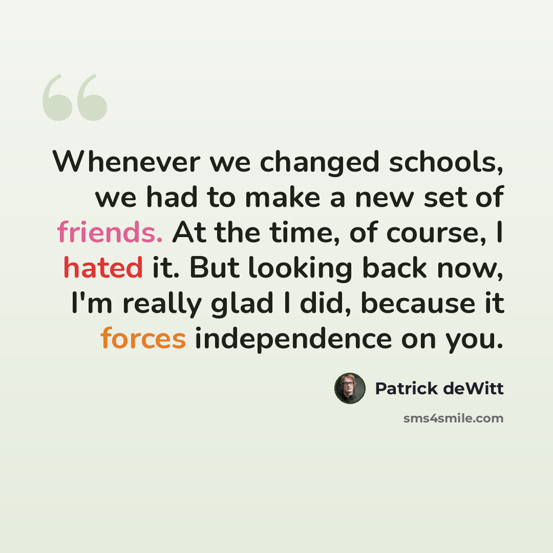 “Whenever we changed schools, we had to make a new set of friends. At the time, of course, I hated it. But looking back now, I'm really glad I did, because it forces independence on you.” quote by Patrick deWitt