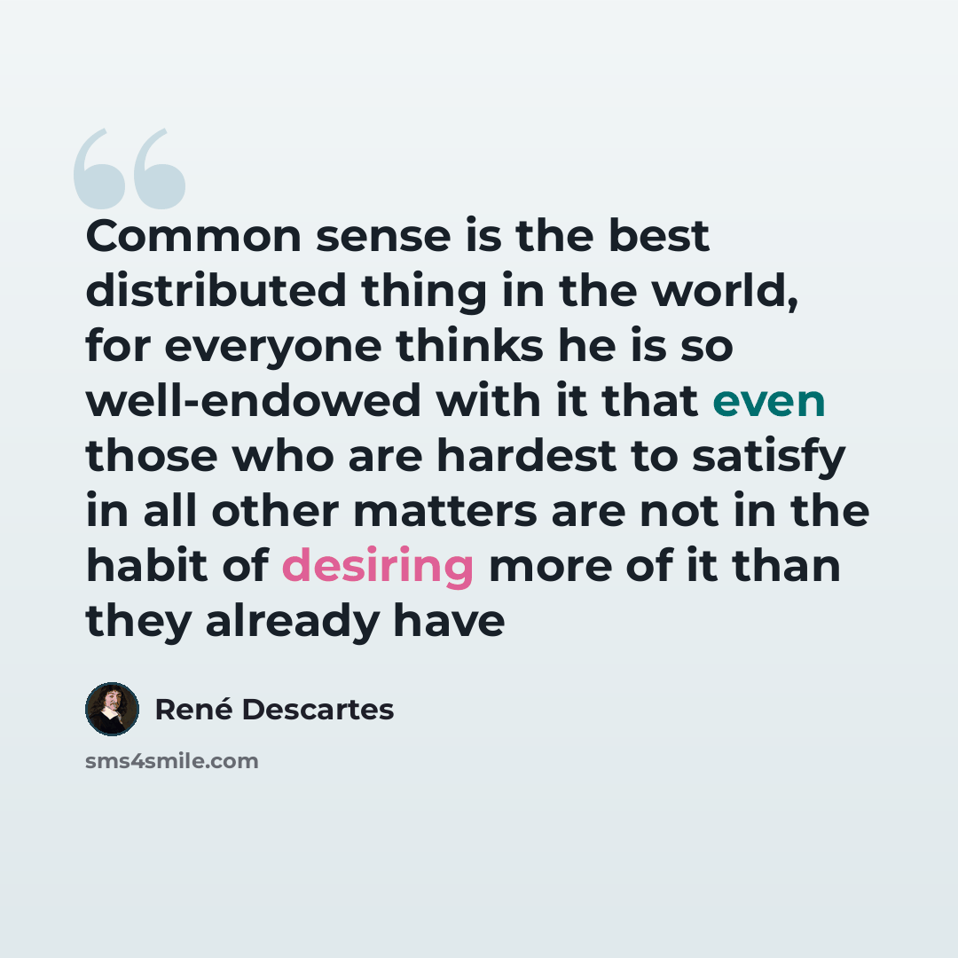“Common sense is the best distributed thing in the world, for everyone thinks he is so well-endowed with it that even those who are hardest to satisfy in all other matters are not in the habit of desiring more of it than they already have” quote by Rene Descartes