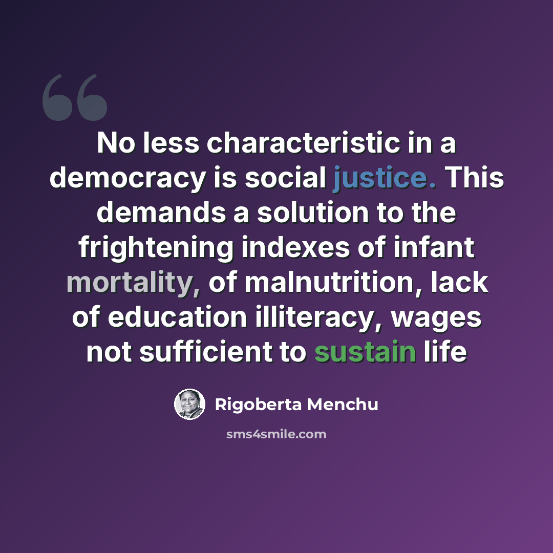 “No less characteristic in a democracy is social justice. This demands a solution to the frightening indexes of infant mortality, of malnutrition, lack of education illiteracy, wages not sufficient to sustain life” quote by Rigoberta Menchu