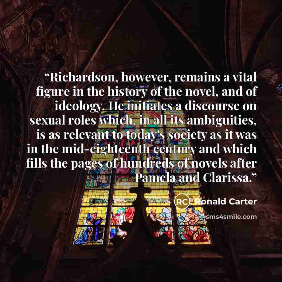 “Richardson, however, remains a vital figure in the history of the novel, and of ideology. He initiates a discourse on sexual roles which, in all its ambiguities, is as relevant to today's society as it was in the mid-eighteenth century and which fills the pages of hundreds of novels after Pamela…” quote by Ronald Carter