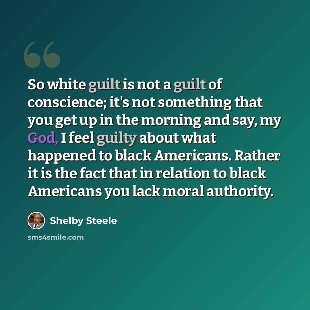 “So white guilt is not a guilt of conscience; it's not something that you get up in the morning and say, my God, I feel guilty about what happened to black Americans. Rather it is the fact that in relation to black Americans you lack moral authority.” quote by Shelby Steele