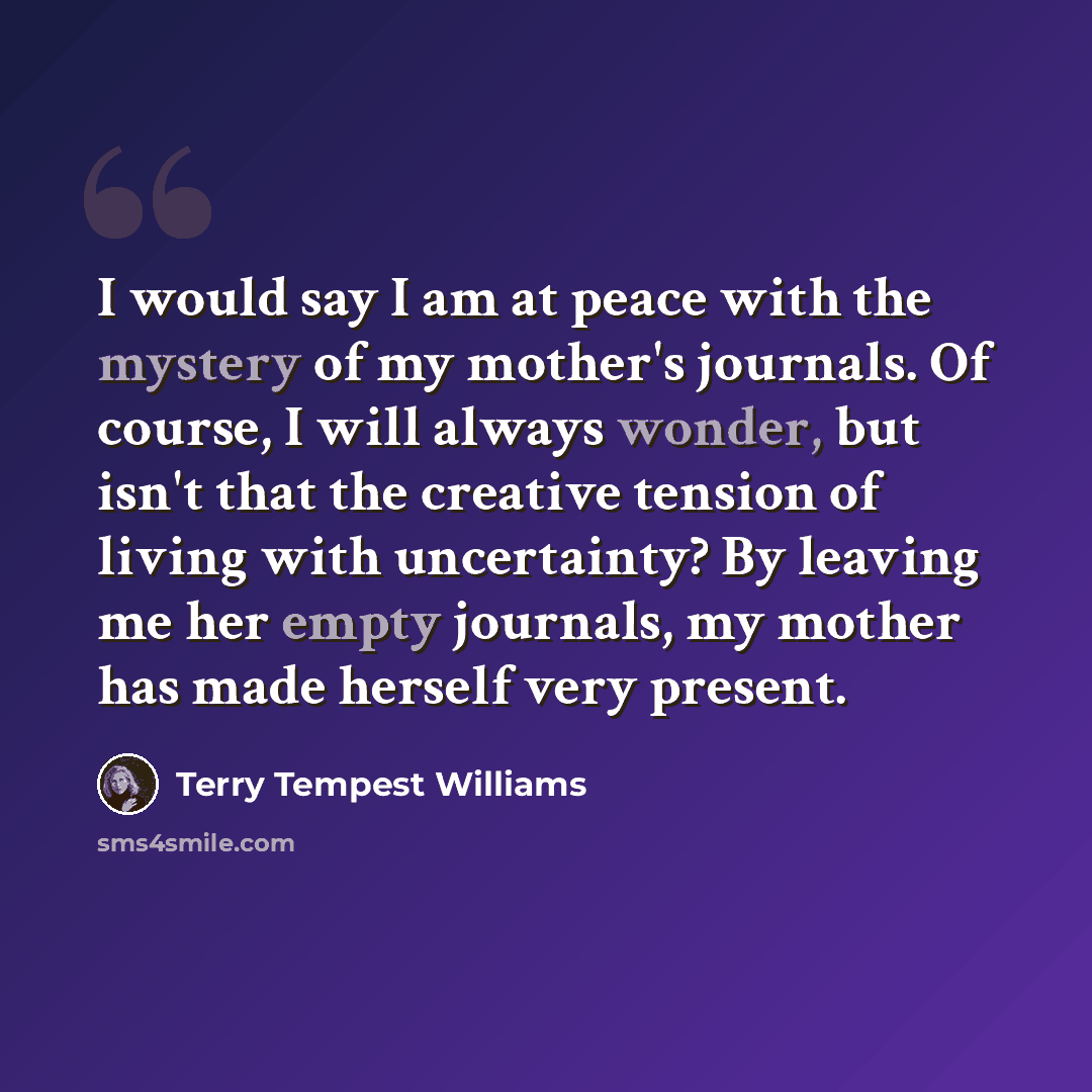“I would say I am at peace with the mystery of my mother's journals. Of course, I will always wonder, but isn't that the creative tension of living with uncertainty? By leaving me her empty journals, my mother has made herself very present.” quote by Terry Tempest Williams