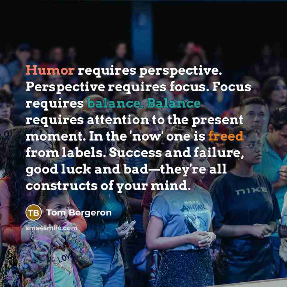 “Humor requires perspective. Perspective requires focus. Focus requires balance. Balance requires attention to the present moment. In the 'now' one is freed from labels. Success and failure, good luck and bad—they're all constructs of your mind.” quote by Tom Bergeron