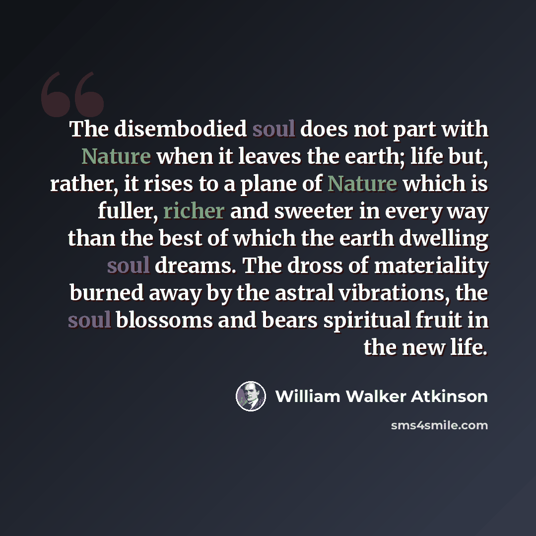“The disembodied soul does not part with Nature when it leaves the earth; life but, rather, it rises to a plane of Nature which is fuller, richer and sweeter in every way than the best of which the earth dwelling soul dreams. The dross of materiality burned away by the astral vibrations, the soul…” quote by William Walker Atkinson