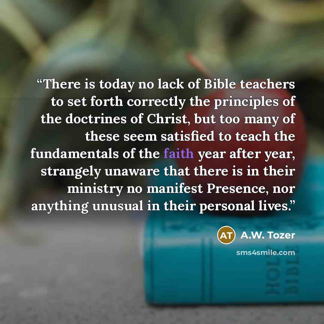 “There is today no lack of Bible teachers to set forth correctly the principles of the doctrines of Christ, but too many of these seem satisfied to teach the fundamentals of the faith year after year, strangely unaware that there is in their ministry no manifest Presence, nor anything unusual in…” quote by A.W. Tozer