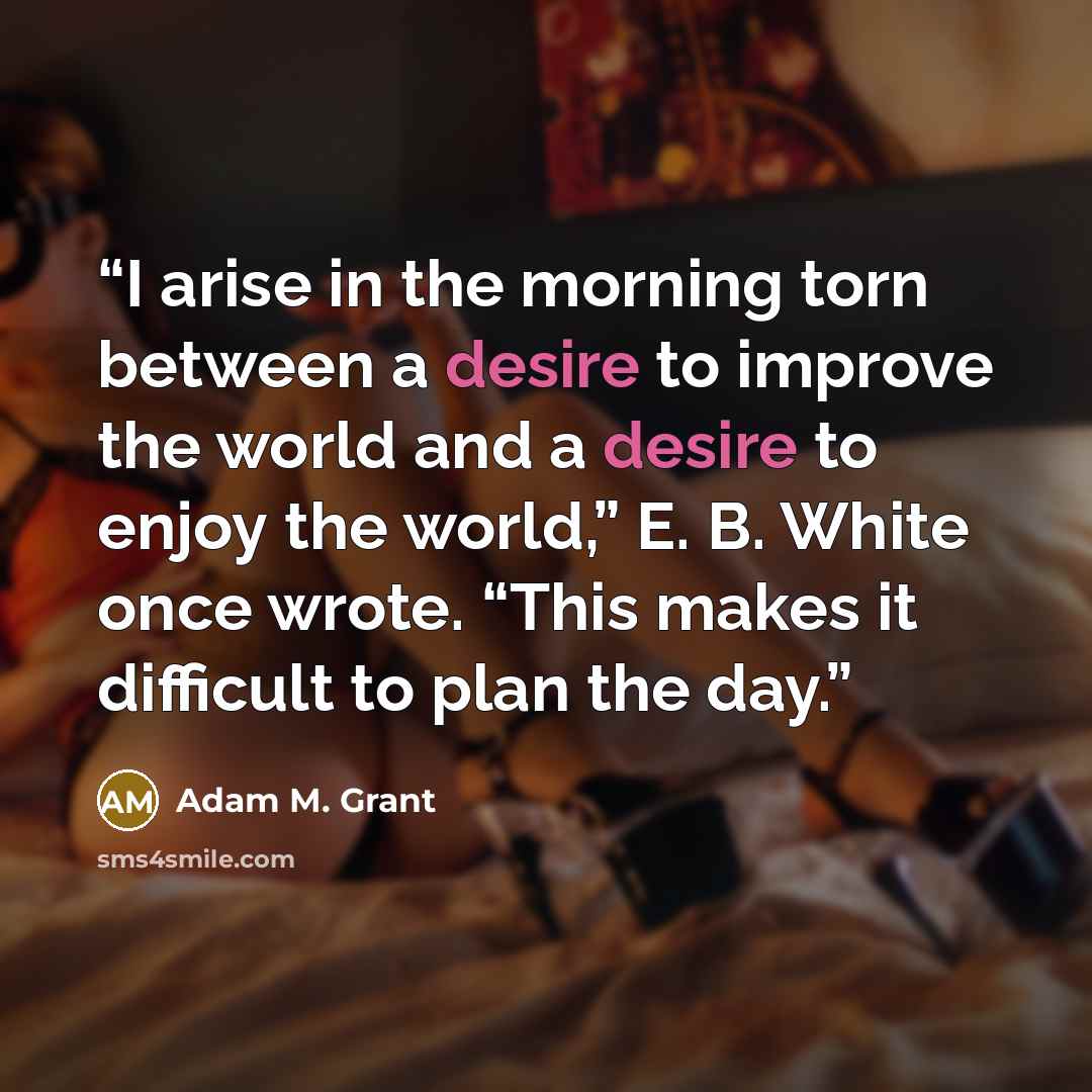 “I arise in the morning torn between a desire to improve the world and a desire to enjoy the world,” E. B. White once wrote. “This makes it difficult to plan the day.” quote by Adam M. Grant