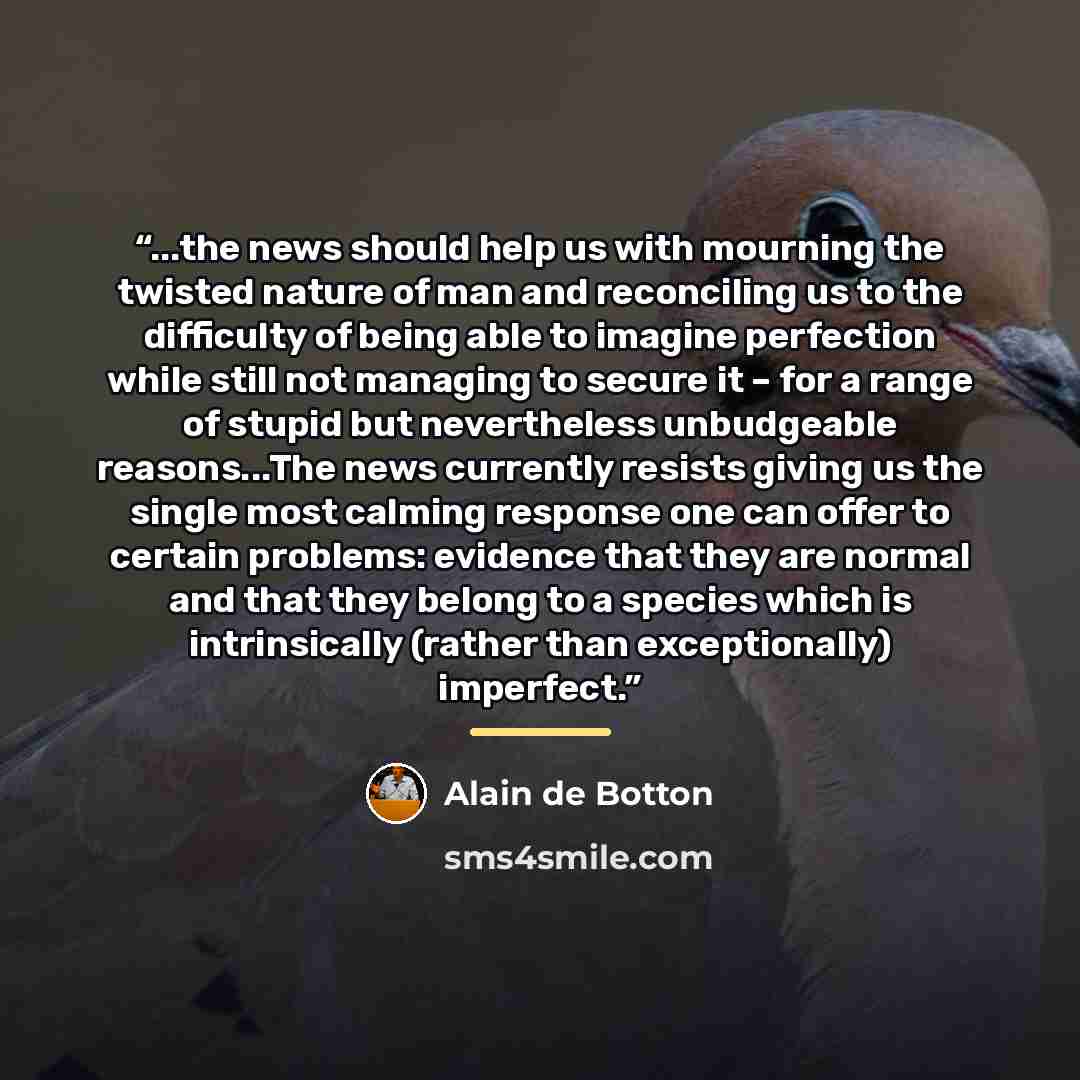 “...the news should help us with mourning the twisted nature of man and reconciling us to the difficulty of being able to imagine perfection while still not managing to secure it – for a range of stupid but nevertheless unbudgeable reasons...The news currently resists giving us the single most…” quote by Alain de Botton