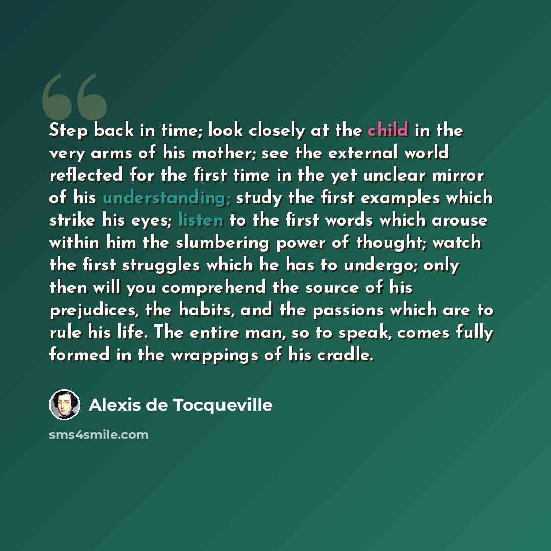 “Step back in time; look closely at the child in the very arms of his mother; see the external world reflected for the first time in the yet unclear mirror of his understanding; study the first examples which strike his eyes; listen to the first words which arouse within him the slumbering power of…” quote by Alexis de Tocqueville