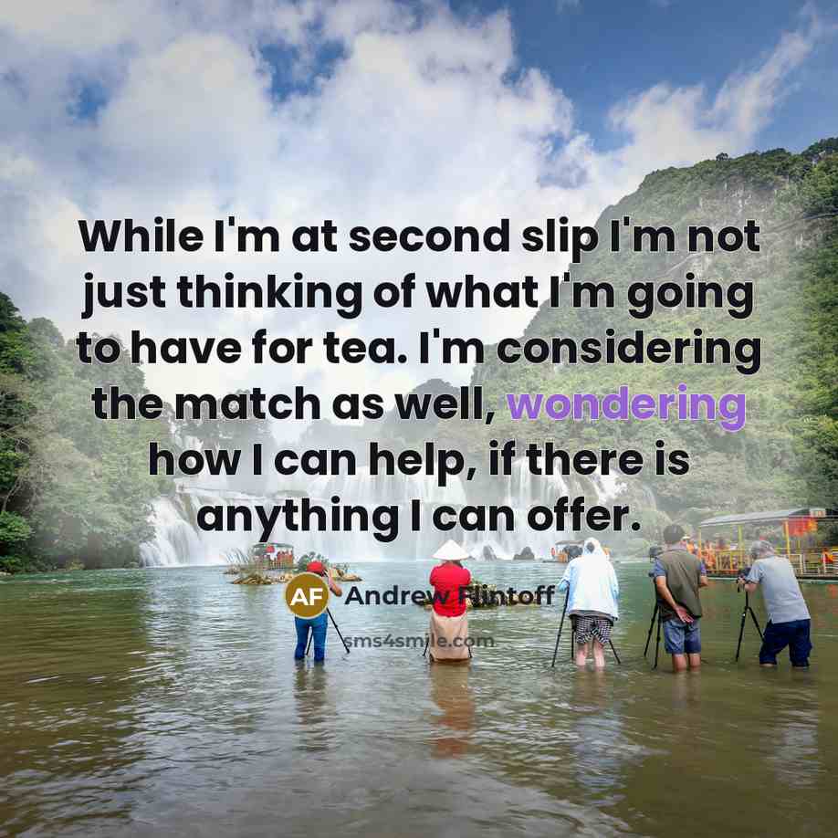 “While I'm at second slip I'm not just thinking of what I'm going to have for tea. I'm considering the match as well, wondering how I can help, if there is anything I can offer.” quote by Andrew Flintoff